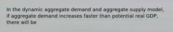 In the dynamic aggregate demand and aggregate supply model, if aggregate demand increases faster than potential real GDP, there will be