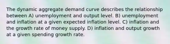 The dynamic aggregate demand curve describes the relationship between A) unemployment and output level. B) unemployment and inflation at a given expected inflation level. C) inflation and the growth rate of money supply. D) inflation and output growth at a given spending growth rate.