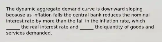 The dynamic aggregate demand curve is downward sloping because as inflation falls the central bank reduces the nominal interest rate by more than the fall in the inflation rate, which ______ the real interest rate and ______ the quantity of goods and services demanded.