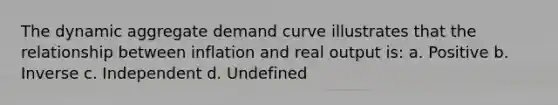 The dynamic aggregate demand curve illustrates that the relationship between inflation and real output is: a. Positive b. Inverse c. Independent d. Undefined