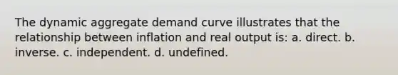 The dynamic aggregate demand curve illustrates that the relationship between inflation and real output is: a. direct. b. inverse. c. independent. d. undefined.