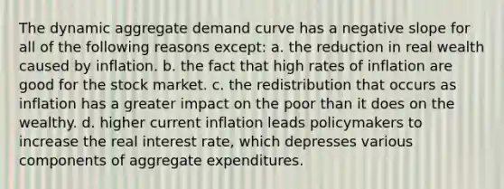 The dynamic aggregate demand curve has a negative slope for all of the following reasons except: a. the reduction in real wealth caused by inflation. b. the fact that high rates of inflation are good for the stock market. c. the redistribution that occurs as inflation has a greater impact on the poor than it does on the wealthy. d. higher current inflation leads policymakers to increase the real interest rate, which depresses various components of aggregate expenditures.