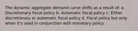 The dynamic aggregate demand curve shifts as a result of: a. Discretionary <a href='https://www.questionai.com/knowledge/kPTgdbKdvz-fiscal-policy' class='anchor-knowledge'>fiscal policy</a> b. Automatic fiscal policy c. Either discretionary or automatic fiscal policy d. Fiscal policy but only when it's used in conjunction with <a href='https://www.questionai.com/knowledge/kEE0G7Llsx-monetary-policy' class='anchor-knowledge'>monetary policy</a>