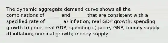 The dynamic aggregate demand curve shows all the combinations of ______ and ______ that are consistent with a specified rate of ______. a) inflation; real GDP growth; spending growth b) price; real GDP; spending c) price; GNP; money supply d) inflation; nominal growth; money supply