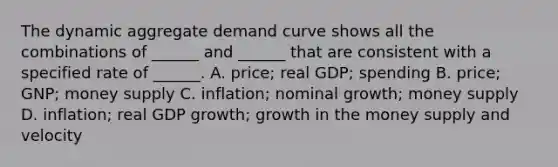 The dynamic aggregate demand curve shows all the combinations of ______ and ______ that are consistent with a specified rate of ______. A. price; real GDP; spending B. price; GNP; money supply C. inflation; nominal growth; money supply D. inflation; real GDP growth; growth in the money supply and velocity