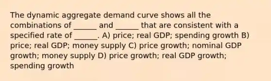 The dynamic aggregate demand curve shows all the combinations of ______ and ______ that are consistent with a specified rate of ______. A) price; real GDP; spending growth B) price; real GDP; money supply C) price growth; nominal GDP growth; money supply D) price growth; real GDP growth; spending growth