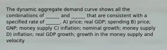 The dynamic aggregate demand curve shows all the combinations of ______ and ______ that are consistent with a specified rate of ______. A) price; real GDP; spending B) price; GNP; money supply C) inflation; nominal growth; money supply D) inflation; real GDP growth; growth in the money supply and velocity