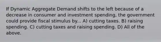 If Dynamic Aggregate Demand shifts to the left because of a decrease in consumer and investment spending, the government could provide fiscal stimulus by... A) cutting taxes. B) raising spending. C) cutting taxes and raising spending. D) All of the above.