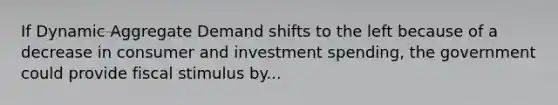 If Dynamic Aggregate Demand shifts to the left because of a decrease in consumer and investment spending, the government could provide fiscal stimulus by...