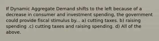 If Dynamic Aggregate Demand shifts to the left because of a decrease in consumer and investment spending, the government could provide fiscal stimulus by... a) cutting taxes. b) raising spending .c) cutting taxes and raising spending. d) All of the above.