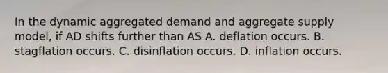 In the dynamic aggregated demand and aggregate supply​ model, if AD shifts further than AS A. deflation occurs. B. stagflation occurs. C. disinflation occurs. D. inflation occurs.