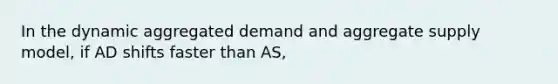 In the dynamic aggregated demand and aggregate supply model, if AD shifts faster than AS,