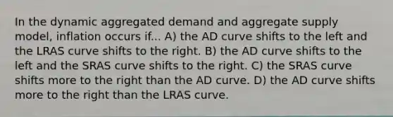 In the dynamic aggregated demand and aggregate supply model, inflation occurs if... A) the AD curve shifts to the left and the LRAS curve shifts to the right. B) the AD curve shifts to the left and the SRAS curve shifts to the right. C) the SRAS curve shifts more to the right than the AD curve. D) the AD curve shifts more to the right than the LRAS curve.