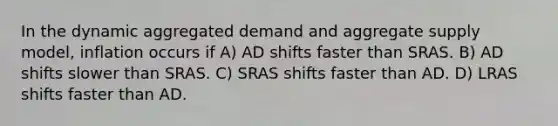 In the dynamic aggregated demand and aggregate supply model, inflation occurs if A) AD shifts faster than SRAS. B) AD shifts slower than SRAS. C) SRAS shifts faster than AD. D) LRAS shifts faster than AD.