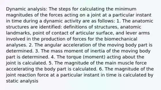 Dynamic analysis: The steps for calculating the minimum magnitudes of the forces acting on a joint at a particular instant in time during a dynamic activity are as follows: 1. The anatomic structures are identified: definitions of structures, anatomic landmarks, point of contact of articular surface, and lever arms involved in the production of forces for the biomechanical analyses. 2. The angular acceleration of the moving body part is determined. 3. The mass moment of inertia of the moving body part is determined. 4. The torque (moment) acting about the joint is calculated. 5. The magnitude of the main muscle force accelerating the body part is calculated. 6. The magnitude of the joint reaction force at a particular instant in time is calculated by static analysis