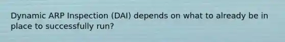 Dynamic ARP Inspection (DAI) depends on what to already be in place to successfully run?