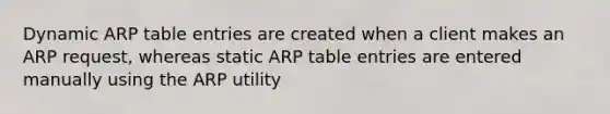 Dynamic ARP table entries are created when a client makes an ARP request, whereas static ARP table entries are entered manually using the ARP utility