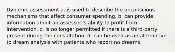 Dynamic assessment a. is used to describe the unconscious mechanisms that affect consumer spending. b. can provide information about an assessee's ability to profit from intervention. c. is no longer permitted if there is a third-party present during the consultation. d. can be used as an alternative to dream analysis with patients who report no dreams.