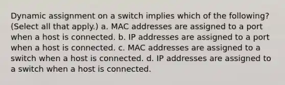 Dynamic assignment on a switch implies which of the following? (Select all that apply.) a. MAC addresses are assigned to a port when a host is connected. b. IP addresses are assigned to a port when a host is connected. c. MAC addresses are assigned to a switch when a host is connected. d. IP addresses are assigned to a switch when a host is connected.