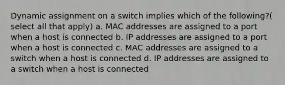 Dynamic assignment on a switch implies which of the following?( select all that apply) a. MAC addresses are assigned to a port when a host is connected b. IP addresses are assigned to a port when a host is connected c. MAC addresses are assigned to a switch when a host is connected d. IP addresses are assigned to a switch when a host is connected