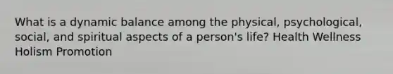 What is a dynamic balance among the physical, psychological, social, and spiritual aspects of a person's life? Health Wellness Holism Promotion