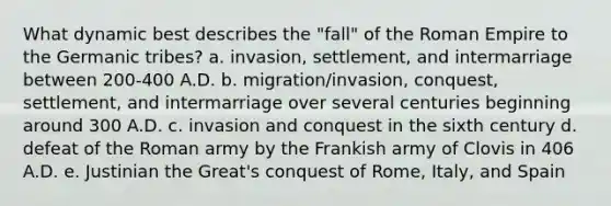 What dynamic best describes the "fall" of the Roman Empire to the Germanic tribes? a. invasion, settlement, and intermarriage between 200-400 A.D. b. migration/invasion, conquest, settlement, and intermarriage over several centuries beginning around 300 A.D. c. invasion and conquest in the sixth century d. defeat of the Roman army by the Frankish army of Clovis in 406 A.D. e. Justinian the Great's conquest of Rome, Italy, and Spain