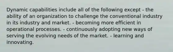 Dynamic capabilities include all of the following except - the ability of an organization to challenge the conventional industry in its industry and market. - becoming more efficient in operational processes. - continuously adopting new ways of serving the evolving needs of the market. - learning and innovating.