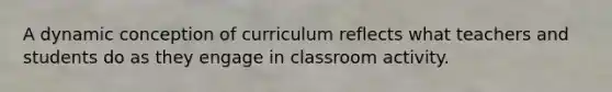 A dynamic conception of curriculum reflects what teachers and students do as they engage in classroom activity.