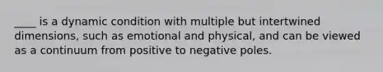 ____ is a dynamic condition with multiple but intertwined dimensions, such as emotional and physical, and can be viewed as a continuum from positive to negative poles.