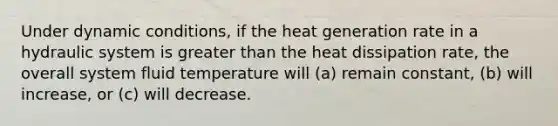 Under dynamic conditions, if the heat generation rate in a hydraulic system is greater than the heat dissipation rate, the overall system fluid temperature will (a) remain constant, (b) will increase, or (c) will decrease.