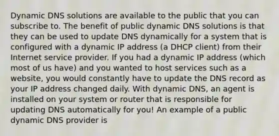 Dynamic DNS solutions are available to the public that you can subscribe to. The benefit of public dynamic DNS solutions is that they can be used to update DNS dynamically for a system that is configured with a dynamic IP address (a DHCP client) from their Internet service provider. If you had a dynamic IP address (which most of us have) and you wanted to host services such as a website, you would constantly have to update the DNS record as your IP address changed daily. With dynamic DNS, an agent is installed on your system or router that is responsible for updating DNS automatically for you! An example of a public dynamic DNS provider is