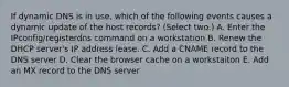 If dynamic DNS is in use, which of the following events causes a dynamic update of the host records? (Select two.) A. Enter the IPconfig/registerdns command on a workstation B. Renew the DHCP server's IP address lease. C. Add a CNAME record to the DNS server D. Clear the browser cache on a workstaiton E. Add an MX record to the DNS server