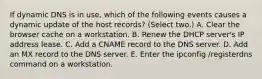 If dynamic DNS is in use, which of the following events causes a dynamic update of the host records? (Select two.) A. Clear the browser cache on a workstation. B. Renew the DHCP server's IP address lease. C. Add a CNAME record to the DNS server. D. Add an MX record to the DNS server. E. Enter the ipconfig /registerdns command on a workstation.