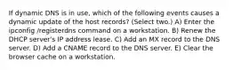 If dynamic DNS is in use, which of the following events causes a dynamic update of the host records? (Select two.) A) Enter the ipconfig /registerdns command on a workstation. B) Renew the DHCP server's IP address lease. C) Add an MX record to the DNS server. D) Add a CNAME record to the DNS server. E) Clear the browser cache on a workstation.