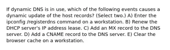 If dynamic DNS is in use, which of the following events causes a dynamic update of the host records? (Select two.) A) Enter the ipconfig /registerdns command on a workstation. B) Renew the DHCP server's IP address lease. C) Add an MX record to the DNS server. D) Add a CNAME record to the DNS server. E) Clear the browser cache on a workstation.