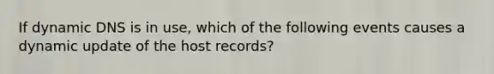 If dynamic DNS is in use, which of the following events causes a dynamic update of the host records?