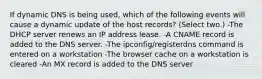 If dynamic DNS is being used, which of the following events will cause a dynamic update of the host records? (Select two.) -The DHCP server renews an IP address lease. -A CNAME record is added to the DNS server. -The ipconfig/registerdns command is entered on a workstation -The browser cache on a workstation is cleared -An MX record is added to the DNS server