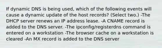 If dynamic DNS is being used, which of the following events will cause a dynamic update of the host records? (Select two.) -The DHCP server renews an IP address lease. -A CNAME record is added to the DNS server. -The ipconfig/registerdns command is entered on a workstation -The browser cache on a workstation is cleared -An MX record is added to the DNS server