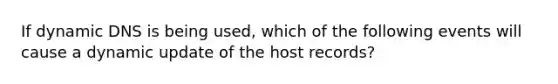 If dynamic DNS is being used, which of the following events will cause a dynamic update of the host records?