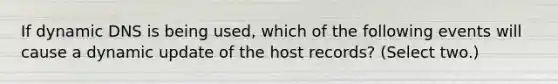 If dynamic DNS is being used, which of the following events will cause a dynamic update of the host records? (Select two.)