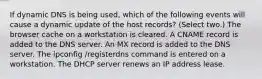 If dynamic DNS is being used, which of the following events will cause a dynamic update of the host records? (Select two.) The browser cache on a workstation is cleared. A CNAME record is added to the DNS server. An MX record is added to the DNS server. The ipconfig /registerdns command is entered on a workstation. The DHCP server renews an IP address lease.