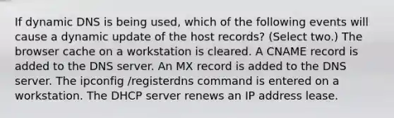 If dynamic DNS is being used, which of the following events will cause a dynamic update of the host records? (Select two.) The browser cache on a workstation is cleared. A CNAME record is added to the DNS server. An MX record is added to the DNS server. The ipconfig /registerdns command is entered on a workstation. The DHCP server renews an IP address lease.