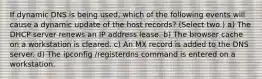 If dynamic DNS is being used, which of the following events will cause a dynamic update of the host records? (Select two.) a) The DHCP server renews an IP address lease. b) The browser cache on a workstation is cleared. c) An MX record is added to the DNS server. d) The ipconfig /registerdns command is entered on a workstation.