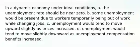 In a dynamic economy under ideal conditions, a. the <a href='https://www.questionai.com/knowledge/kh7PJ5HsOk-unemployment-rate' class='anchor-knowledge'>unemployment rate</a> should be near zero. b. some unemployment would be present due to workers temporarily being out of work while changing jobs. c. unemployment would tend to move upward slightly as prices increased. d. unemployment would tend to move slightly downward as unemployment compensation benefits increased.