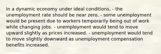 In a dynamic economy under ideal conditions, - the unemployment rate should be near zero. - some unemployment would be present due to workers temporarily being out of work while changing jobs. - unemployment would tend to move upward slightly as prices increased. - unemployment would tend to move slightly downward as unemployment compensation benefits increased.