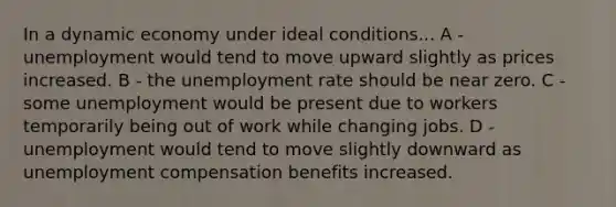 In a dynamic economy under ideal conditions... A - unemployment would tend to move upward slightly as prices increased. B - the unemployment rate should be near zero. C - some unemployment would be present due to workers temporarily being out of work while changing jobs. D - unemployment would tend to move slightly downward as unemployment compensation benefits increased.