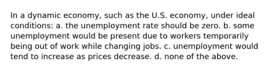 In a dynamic economy, such as the U.S. economy, under ideal conditions: a. the unemployment rate should be zero. b. some unemployment would be present due to workers temporarily being out of work while changing jobs. c. unemployment would tend to increase as prices decrease. d. none of the above.