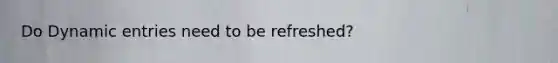 Do Dynamic entries need to be refreshed?