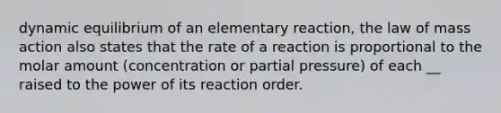 dynamic equilibrium of an elementary reaction, the law of mass action also states that the rate of a reaction is proportional to the molar amount (concentration or partial pressure) of each __ raised to the power of its reaction order.