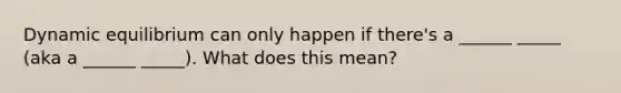 Dynamic equilibrium can only happen if there's a ______ _____ (aka a ______ _____). What does this mean?